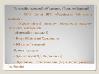 Професійні асоціації, об’єднання, з’їзди, конференції
– ХОВ (філія) ВГО «Українська бібліотечна
асоціація»
– «Короленківські читання», міжнародна науково-
практична конференція
Інформаційні технології
– Блоги бібліотечні Харківщини
– БД власної генерації
Фахова періодика
– Хроніка подій ХДНБ (бюлетень)
– Краєзнавці Слобожанщини (серія бібліографічних
посібників)
 