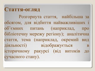 Стаття-огляд
Розгорнута стаття, найбільша за
обсягом, для відбиття найважливіших і
об’ємних питань (наприклад, про
бібліотечну мережу регіону); аналітична
стаття, тема (наприклад, окремий вид
діяльності) відображується в
історичному ракурсі (від витоків до
сучасного стану).
 