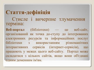 Стаття-дефініція
Стисле і вичерпне тлумачення
терміна:
Веб-портал (бібліотеки) — це веб-сайт,
організований як точка до-ступу до інтегрованих
електронних ресурсів та інформаційних послуг
бібліотеки з використанням різноманітних
інтерактивних сервісів (інтернет-сервісів), що
працюють у межах цього веб-сайту. Портал може
складатися з кількох сайтів, якщо вони об'єднані
одним доменним ім'ям.
 
