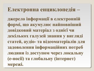 Електронна енциклопедія –
джерело інформації в електронній
формі, що акумулює найповніший
довідковий матеріал з однієї чи
декількох галузей знання у вигляді
статей, аудіо- та відеоматеріалів для
задоволення інформаційних потреб
людини із доступом через локальну
(е-носії) та глобальну (інтернет)
мережі.
 