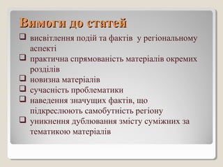 ВимогиВимоги до статейдо статей
 висвітлення подій та фактів у регіональному
аспекті
 практична спрямованість матеріалів окремих
розділів
 новизна матеріалів
 сучасність проблематики
 наведення значущих фактів, що
підкреслюють самобутність регіону
 уникнення дублювання змісту суміжних за
тематикою матеріалів
 