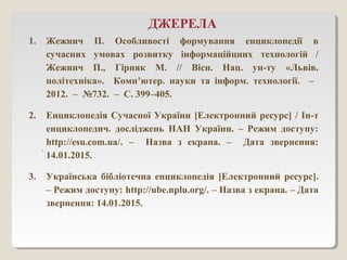 ДЖЕРЕЛА
1. Жежнич П. Особливості формування енциклопедії в
сучасних умовах розвитку інформаційцних технологій /
Жежнич П., Гірняк М. // Вісн. Нац. ун-ту «Львів.
політехніка». Комп’ютер. науки та інформ. технології. –
2012. – №732. – С. 399–405.
2. Енциклопедія Сучасної України [Електронний ресурс] / Ін-т
енциклопедич. досліджень НАН України. – Режим доступу:
http://esu.com.ua/. – Назва з екрана. – Дата звернення:
14.01.2015.
3. Українська бібліотечна енциклопедія [Електронний ресурс].
– Режим доступу: http://ube.nplu.org/. – Назва з екрана. – Дата
звернення: 14.01.2015.
.
 