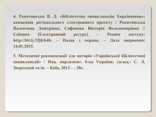 4. Ракитянська В. Д. «Бібліотечна енциклопедія Харківщини»:
концепція регіонального електронного проекту / Ракитянська
Валентина Дмитрівна, Сафонова Вікторія Володимирівна //
Сalameo [Електронний ресурс]. – Режим доступу:
http://bit.ly/2fjKb4b. – Назва з екрана. – Дата звернення:
14.01.2015.
5. Методичні рекомендації для авторів «Української бібліотечної
енциклопедії» / Нац. парламент. б-ка України; уклад.: С. Л.
Зворський та ін. – Київ, 2012 . – 28с.
 