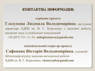 КОНТАКТНА ІНФОРМАЦІЯ:КОНТАКТНА ІНФОРМАЦІЯ:
керівник проекту
Глазунова Людмила Володимирівна, заступник
директора ХДНБ ім. В. Г. Короленка з наукової роботи,
кандидат наук із соціальних комунікацій
+38 (057) 731–11–01, milaglazunova@gmail.com
відповідальний секретар проекту
Сафонова Вікторія Володимирівна, головний
бібліотекар відділу науково-методичної роботи
ХДНБ ім. В. Г. Короленка, victorysafo@gmail.com
 