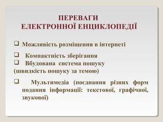 ПЕРЕВАГИ
ЕЛЕКТРОННОЇ ЕНЦИКЛОПЕДІЇ
 Можливість розміщення в інтернеті
 Компактність зберігання
 Вбудована система пошуку
(швидкість пошуку за темою)
 Мультимедіа (поєднання різних форм
подання інформації: текстової, графічної,
звукової)
 