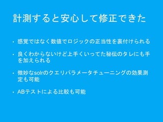 計測すると安心して修正できた
• 感覚ではなく数値でロジックの正当性を裏付けられる
• 良くわからないけど上手くいってた秘伝のタレにも手
を加えられる
• 微妙なsolrのクエリパラメータチューニングの効果測
定も可能
• ABテストによる比較も可能
 