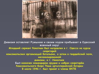 Дивизия оставляет Румынию и своим ходом прибывает в Одесский
военный округ
Младший сержант Кокоткин был направлен в г. Одесса на курсы
секретарей
комсомольских организаций батальона, а затем в гвардейский полк,
механизированной
дивизии, в г. Николаев
Был назначен командиром орудия и избран секретарём
Комсомольского бюро 76мм артиллерийской батареи
В июле 1946 г. был принят в члены ВКПБ
 