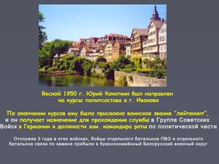Весной 1950 г. Юрий Кокоткин был направлен
на курсы политсостава в г. Иваново
По окончании курсов ему было присвоено воинское звание “лейтенант”,
и он получает назначение для прохождения службы в Группе Советских
Войск в Германии в должности зам. командира роты по политической части
Отслужив 3 года в этих войсках, бойцы отдельного батальона ПВО и отдельного
батальона связи по замене прибыли в Краснознамённый Белорусский военный округ
 