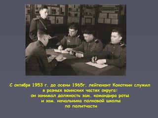 С октября 1953 г. до осени 1965г. лейтенант Кокоткин служил
в разных воинских частях округа:
он занимал должность зам. командира роты
и зам. начальника полковой школы
по политчасти
 