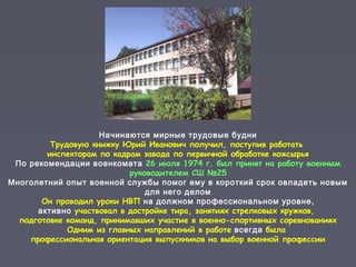 Начинаются мирные трудовые будни
Трудовую книжку Юрий Иванович получил, поступив работать
инспекторам по кадрам завода по первичной обработке кожсырья
По рекомендации военкомата 26 июля 1974 г. был принят на работу военным
руководителем СШ №25
Многолетний опыт военной службы помог ему в короткий срок овладеть новым
для него делом
Он проводил уроки НВП на должном профессиональном уровне,
активно участвовал в достройке тира, занятиях стрелковых кружков,
подготовке команд, принимавших участие в военно-спортивных соревнованиях
Одним из главных направлений в работе всегда была
профессиональная ориентация выпускников на выбор военной профессии
 