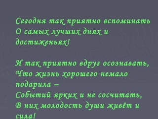Сегодня так приятно вспоминать
О самых лучших днях и
достиженьях!
И так приятно вдруг осознавать,
Что жизнь хорошего немало
подарила –
Событий ярких и не сосчитать,
В них молодость души живёт и
сила!
 