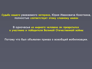 Судьба нашего уважаемого ветерана, Юрия Ивановича Кокоткина,
полностью соответствует этому славному имени
В одночасье из мирного человека он превратился
в участника и победителя Великой Отечественной войны
Потому что был объявлен приказ о всеобщей мобилизации.
 