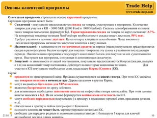 www.trade-help.com
23.05.17 10
Основы клиентской программы
Клиентская программа строится на основе карточной программы.
Карточная программа может быть:
 Скидочной - покупателю предоставляется скидка на товары, участвующие в программе. Количество
товаров для участия в КП – 3000 SKU (2000 Food и 1000 Nonfood). Систему ценообразования и список
таких товаров ежемесячно формирует КД. Гарантированная скидка на товары по карте составляет 3-7%.
На конкретные товарные позиции NonFood при необходимости скидка может достигать 50% max.
Требует указания в ценнике двух цен: Цена по карте клиента и цена обычная. Чаще именно со
скидочной программы начинается заведение клиентов в базу данных.
 Накопительной– в зависимости от потраченных средств за период (месяц) покупателю предоставляется
скидка в размере суммы баллов на карту для покупки товаров на эту сумму в указанном последующем
периоде. Накопительная программа стимулирует накопление баллов для покупки за них существенного
приза. Выступает как программа, следующая и дополняющая скидочную.
 Бонусной - в зависимости от акций поставщиков, покупателю предоставляются бонусы (скидки, подарки
и т.п.) на акционный товар поставщика. Действует на некоторые акционные позиции. Для
участия в КП покупателю необходимо стать владельцем Карты Клиента (КК).
Карты:
 продаются по фиксированной цене. Продажа осуществляется на кассах гипера. При этом КК занесена
как товарная позиция в номенклатуру Дерева каталогов в группу Карты.
 могут выдаваться бесплатно для VIP-клиентов.
 являются бессрочными по сроку действия.
 для активизации необходимо заполнение анкеты на инфостойке гипера или на сайте. При этом данные
анкеты заносятся в БД. На их основе формируется необходимая отчетность по КП.
 могут свободно передаваться покупателем ( к примеру в праздники торговой сети, праздники региона
итд).
 обязательны к приему в любом гипермаркете Компании.
 на одного клиента не может быть зарегистрировано несколько КК.
 свободны для передачи родным и знакомым клиента (заводят 1 большую и 3 карты для ключей
 