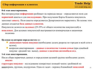 www.trade-help.com
23.05.17 11
Сбор информации о клиентах
0-й этап анкетирования.
Вся интересуемая информация разбивает на периоды ввода – определяются поля для
первичной анкеты и для последующих. При получении Карты Клиента покупатель
заполняет анкету. Поля анкеты определяются Департаментом маркетинга. На основе этих
данных создается база данных клиентов.
Покупатели делятся на целевых (25-35% от общего количества покупателей) и
нецелевых. Для целевых покупателей выстраивается коммерческая и акционная
политика
Целевая аудитория определяется по:
 диапазонам чеков покупки (необходимо делать разрезы по городам и всей сети в
целом);
 вопросам анкетирования – данные о количестве членов семьи (при семейной
покупке средний чек выше), данные о наличии автомобиля итд.
1-й этап анкетирования.
После сбора первичных данных и определения целевой группы необходимо делать
анализ
структуры покупки – исследование конкретных позиций чеков с разбивкой по
категориям, группам, подгруппам. Одна из задач - перевод ближайшей нецелевой
 