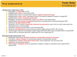 www.trade-help.com
23.05.17 13
Роли департаментов
Департамент маркетинга (ДМ):
 формирует условия КП для ТК.
 разрабатывает анкету для клиентов КП.
 разрабатывает макет и осуществляет выпуск тиража клиентских карт.
 разрабатывает макет чека с указанием скидок для каждой товарной позиции и номера КК.
 разрабатывает макет акционных ценников.
 формирует диапазоны номеров КК и ведет учет КК по этим диапазонам.
 разрабатывает рекламную кампанию (внешнюю и внутреннюю) по промоутированию КП.
 организует распространение КК.
 организует учет и анализ, определяет покупательскую квоту, ведет отчет по ней и выполняет все
мероприятия по ее увеличению.
 организует акции на основе КК и для участников КП.
 проводит анкетирование покупателей для оценки эффективности КП и ТК в целом.
 осуществляет обучение менеджеров инфостойки принципам КП и использованию ПО по данной КП.
 доводит КП до сведения operation, директора ТК и зам. директора ТК.
Коммерческий департамент (КД):
 формирует скидочную ценовую политику и акционную ценовую политику.
 составляет список товаров со скидочными ценами и акционными ценами.
 своевременно заводит скидочные цены в БД с целью передачи этих цен во все ТК.
 управляет акционными ценами.
 обеспечивает товарный запас на акционные товары и товары со скидкой на весь период КП в
каждом ТК.
 