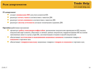 www.trade-help.com
23.05.17 14
Роли департаментов
IT-департамент:
 создает специальное ПО для учета клиентов КП.
 реализует печать чеков в соответствии с макетом ДМ.
 реализует печать ценников в соответствии с макетом ДМ.
 реализует систему отчетности согласно техническим заданиям ДМ.
Operation (работники магазинов):
 организует работу менеджеров инфостойки: разъяснение покупателям преимуществ КП, выдачу
покупателям карт клиента, сбор анкет и личных данных покупателя, перерегистрацию КК на основе
заполненных анкет в случае утери КК, систематизацию отзывов и жалоб покупателей.
 обеспечивает изготовление и вывешивания акционных ценников и ценников товаров со
скидками в торговом зале.
 обеспечивает товарную выкладку акционных товаров и товаров со скидками в торговом зале.
 