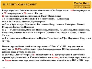 www.trade-help.com
23.05.17 3
2017 ЛЕНТА CASH&CARRY
В торговую сеть Лента по состоянию на начало 2017 года входит 195 гипермаркетов
и 52 супермаркета в 70 городах России.
22 гипермаркета сети расположено в Санкт-Петербурге;
7 в Новосибирске, 6 в Омске; по 5 в Новокузнецке, Челябинске;
по 4 в Волгограде, Тюмени, Красноярске,
по 3 — в Краснодаре, Череповце, Ростове-на-Дону, Нижнем Новгороде, Томске,
Кемерове, Барнауле, Иванове;
по 2 — в Сыктывкаре, Великом Новгороде, Воронеже, Ульяновске, Новороссийске,
Ярославле, Рязани, Тольятти, Таганроге, Саратове, Белгороде и Пензе , Нижнем
Тагиле;
по 1 в Нижнекамск, Новочеркасск, Пермь, Тула, Калуга, Уфа, Мурманск, Иркутск и
другие.
Один из крупнейших ретейлеров страны сеть "Лента" в 2016 году увеличила
выручку на 21,2%, до 306,4 млрд рублей, по сравнению с 2015 годом, сообщила
сегодня пресс-служба компании
За 2016 год "Лента" открыла 51 гипермаркет и 17 супермаркетов в основном в
городах присутствия сети. Компания более чем вдвое увеличила торговую площадь
за 3 года, тем самым перевыполнив свой план, намеченный в ходе IPO в 2014 году.
 