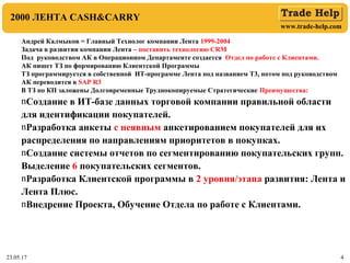 www.trade-help.com
23.05.17 4
2000 ЛЕНТА CASH&CARRY
Андрей Калмыков = Главный Технолог компании Лента 1999-2004
Задача в развитии компании Лента – поставить технологию CRM
Под руководством АК в Операционном Департаменте создается Отдел по работе с Клиентами.
АК пишет ТЗ по формированию Клиентской Программы
ТЗ программируется в собственной ИТ-программе Лента под названием Т3, потом под руководством
АК переводится в SAP R3
В ТЗ по КП заложены Долговременные Труднокопируемые Стратегические Преимущества:
nСоздание в ИТ-базе данных торговой компании правильной области
для идентификации покупателей.
nРазработка анкеты с неявным анкетированием покупателей для их
распределения по направлениям приоритетов в покупках.
nСоздание системы отчетов по сегментированию покупательских групп.
Выделение 6 покупательских сегментов.
nРазработка Клиентской программы в 2 уровня/этапа развития: Лента и
Лента Плюс.
nВнедрение Проекта, Обучение Отдела по работе с Клиентами.
 
