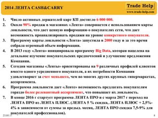 www.trade-help.com
23.05.17 8
2014 ЛЕНТА CASH&CARRY
1. Число активных держателей карт КП достигло 6 000 000.
2. Около 90% продаж в магазинах «Лента» совершается с использованием карты
лояльности, что дает ценную информацию о покупателях сети, что дает
возможность проанализировать продажи на уровне конкретного покупателя.
3. Программу карты лояльности «Лента» запустила в 2000 году и за это время
собрала огромный объем информации.
4. В 2013 году «Лента» инициировала программу Big Data, которая нацелена на
детальное изучение покупательских предпочтений и улучшение предложения
Компании.
5. Сегодня магазины «Ленты» ориентированы на 9 различных профилей клиентов
вместо одного усредненного покупателя, а их потребности Компания
удовлетворяет за счет меньшего, чем во многих других крупных гипермаркетах,
ассортимента.
6. Программа лояльности дает «Ленте» возможность предлагать покупателям
гораздо более релевантный ассортимент, что повышает их лояльность.
7. В конце 2016 г стартует программа ЛЕНТА ПРО и с марта 2017 г переход на
ЛЕНТА ПРО из ЛЕНТА ПЛЮС. (ЛЕНТА 5 % скидка, ЛЕНТА ПЛЮС + 2,5%-
4% в зависимости от суммы за предыд. месяц, ЛЕНТА ПРО скидка 7,5-9% для
покупателей профессионалов).
 