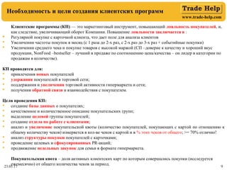 www.trade-help.com
23.05.17 9
Необходимость и цели создания клиентских программ
Клиентские программы (КП) — это маркетинговый инструмент, повышающий лояльность покупателей, и,
как следствие, увеличивающий оборот Компании. Повышение лояльности заключается в :
 Регулярной покупке с карточкой клиента, что дает поле для анализа клиентов
 Увеличении частоты покупок в месяц (с 1 раза до 2-х раз, с 2-х раз до 3-х раз + событийные покупки)
 Увеличении среднего чека и покупке товаров с высокой маржой (СП –доверие к качеству и хороший вкус
продукции, NonFood –bestseller – лучший в продаже по соотношению цена/качества – он лидер в категории по
продажам в количестве).
КП проводятся для:
 привлечения новых покупателей
 удержания покупателей в торговой сети;
 поддержания и увеличения торговой активности гипермаркета и сети;
 получения обратной связи и взаимодействия с покупателем.
Цели проведения КП:
 создание базы данных о покупателях;
 качественное и количественное описание покупательских групп;
 выделение целевой группы покупателей;
 создание отдела по работе с клиентами;
 анализ и увеличение покупательской квоты (количество покупателей, покупающих с картой по отношению к
общему количеству чеков) измеряется в кол-ве чеков с картой и в % этих чеков от общего; >= 70% отлично!
 анализ структуры покупки покупателей с карточками;
 проведение целевых и сфокусированных PR-акций;
 продвижение недельных закупок для семьи в формате гипермаркета.
Покупательская квота – доля активных клиентских карт по которым совершались покупки (исследуется
ежемесячно) от общего количества чеков за период.
 