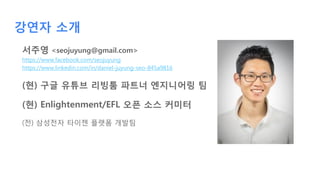 강연자 소개
서주영 <seojuyung@gmail.com>
https://www.facebook.com/seojuyung
https://www.linkedin.com/in/daniel-juyung-seo-845a9816
(현) 구글 유튜브 리빙툼 파트너 엔지니어링 팀
(현) Enlightenment/EFL 오픈 소스 커미터
(전) 삼성전자 타이젠 플랫폼 개발팀
 