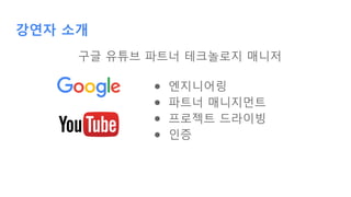 강연자 소개
구글 유튜브 파트너 테크놀로지 매니저
● 엔지니어링
● 파트너 매니지먼트
● 프로젝트 드라이빙
● 인증
 