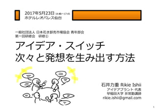 一般社団法人 日本花き卸売市場協会 ⻘年部会
第一回研修会 研修①
アイデア・スイッチ
次々と発想を生み出す方法
1
2017年5月23日 14:45〜17:45
ホテルレオパレス仙台
⽯井⼒重 Rikie Ishii
アイデアプラント 代表
...