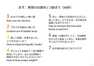 1 古タイヤの新しい使い道
New uses for old tires
2 プチプチの面白い使い方
Creative use of bubble wrap
3 楽しく勉強・仕事するには、
どうすればいいか︖
How to enjoy boring job / study?
4 ダイエットを始めて一定の期間で
断念してしまう。あと100日間⻑く
継続させるにはどうしたらいいか︖
How to keep proper weight?
5 恋人・家族との会話がだんだんと
減ってきた。どうすれば、今の倍の会
話量になるだろうか︖
How to increase the time with
family or partner?
6 勉強・仕事が忙しくて、交友関係
がだんだん狭まってきた。友達を増や
すにはどうすればいいか︖
7 忘れ物を減らす工夫アイデア
まず、発想のお題を1つ選ぼう（90秒）
18
 