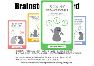 Brainstorming Card
この4色カードはBrainstormのルールを、ゲームの「役」にしたものです。
使っているうちに、自然とブレインストーミングの⼼理様式を学ぶことができます。
そのカードに書いてある指⽰の内容（アイデアを出す、等の⾏為）が
実⾏できれば、そのカードを場に出すことができます。
You can learn Brainstorming rules with playing card game.
20
 