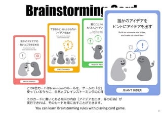 Brainstorming Card
この4色カードはBrainstormのルールを、ゲームの「役」にしたものです。
使っているうちに、自然とブレインストーミングの⼼理様式を学ぶことができます。
そのカードに書いてある指⽰の内容（アイデアを出す、等の⾏為）が
実⾏できれば、そのカードを場に出すことができます。
You can learn Brainstorming rules with playing card game.
22
 