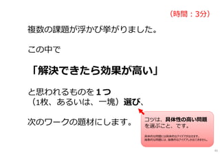 複数の課題が浮かび挙がりました。
この中で
「解決できたら効果が高い」
と思われるものを１つ
（1枚、あるいは、一塊）選び、
次のワークの題材にします。
（時間︓3分）
コツは、具体性の高い問題
を選ぶこと、です。
具体的な問題には具体的なアイデアが出せます。
抽象的な問題には、抽象的なアイデアしか出てきません。
43
 