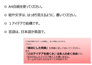 ◎ A4白紙を使ってください。
◎ 絵や⽂字は、はっきり⾒えるように、書いてください。
◎ １アイデアで結構です。
◎ 言語は、日本語か英語で。
66
この後の発表ではチームを解散し、各人が勝ち上がります。
ですので、
「題材にした問題」も明確に記しておいてください。
また
「どのアイデアを描くか」は各人の全く自由です。
（自分の出したアイデア無くても構いません。
チーム内で出たものはすべて共有材です）
 