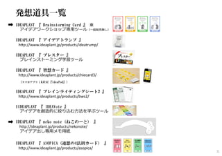 発想道具一覧
IDEAPLANT 『 Brainstorming Card 』 ※
アイデアワークショップ専⽤ツール（一般販売無し）
IDEAPLANT 『 アイデアトランプ 』
http://www.ideaplant.jp/products/ideatrump/
IDEAPLANT 『 ブレスター 』
ブレインストーミング学習ツール
IDEAPLANT 『 智慧カード 』
http://www.ideaplant.jp/products/chiecard3/
（スマホアプリ：KAYAC『ideaPod』）
IDEAPLANT 『 ブレインライティングシート2 』
http://www.ideaplant.jp/products/bws2/
IIDEAPLANT 『 IDEAVote 』
アイデアを創造的に絞り込む方法を学ぶツール
IDEAPLANT 『 neko note（ねこのーと） 』
http://ideaplant.jp/products/nekonote/
アイデア出し専⽤メモ⽤紙
IDEAPLANT 『 ASOPICA（連想の4法則カード） 』
http://www.ideaplant.jp/products/asopica/
71
 