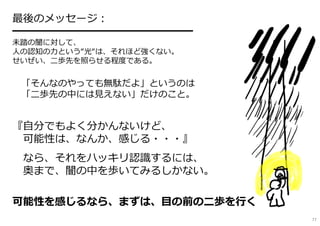 最後のメッセージ︓
━━━━━━━━━━━━━━━━━
未踏の闇に対して、
人の認知の⼒という“光“は、それほど強くない。
せいぜい、⼆歩先を照らせる程度である。
「そんなのやっても無駄だよ」というのは
「⼆歩先の中には⾒えない」だけのこと。
『自分でもよく分かんないけど、
可能性は、なんか、感じる・・・』
なら、それをハッキリ認識するには、
奥まで、闇の中を歩いてみるしかない。
可能性を感じるなら、まずは、目の前の⼆歩を⾏く
77
 