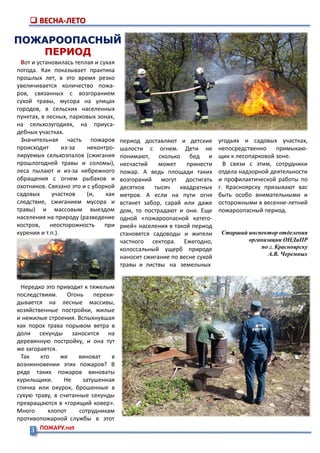 3 ПОЖАРУ.net
 ВЕСНА-ЛЕТО
ПОЖАРООПАСНЫЙ
ПЕРИОД
период доставляют и детские
шалости с огнем. Дети не
понимают, сколько бед и
несчастий может принести
пожар. А ведь площади таких
возгораний могут достигать
десятков тысяч квадратных
метров. А если на пути огня
встанет забор, сарай или даже
дом, то пострадают и они. Еще
одной «пожароопасной катего-
рией» населения в такой период
становятся садоводы и жители
частного сектора. Ежегодно,
колоссальный ущерб природе
наносит сжигание по весне сухой
травы и листвы на земельных
Вот и установилась теплая и сухая
погода. Как показывает практика
прошлых лет, в это время резко
увеличивается количество пожа-
ров, связанных с возгоранием
сухой травы, мусора на улицах
городов, в сельских населенных
пунктах, в лесных, парковых зонах,
на сельхозугодиях, на приуса-
дебных участках.
Значительная часть пожаров
происходит из-за неконтро-
лируемых сельхозпалов (сжигания
прошлогодней травы и соломы),
леса пылают и из-за небрежного
обращения с огнем рыбаков и
охотников. Связано это и с уборкой
садовых участков (и, как
следствие, сжиганием мусора и
травы) и массовым выездом
населения на природу (разведение
костров, неосторожность при
курении и т.п.).
Нередко это приводит к тяжелым
последствиям. Огонь переки-
дывается на лесные массивы,
хозяйственные постройки, жилые
и нежилые строения. Вспыхнувшая
как порох трава порывом ветра в
доли секунды заносится на
деревянную постройку, и она тут
же загорается.
Так кто же виноват в
возникновении этих пожаров? В
ряде таких пожаров виноваты
курильщики. Не затушенная
спичка или окурок, брошенные в
сухую траву, в считанные секунды
превращаются в «горящий ковер».
Много хлопот сотрудникам
противопожарной службы в этот
угодьях и садовых участках,
непосредственно примыкаю-
щих к лесопарковой зоне.
В связи с этим, сотрудники
отдела надзорной деятельности
и профилактической работы по
г. Красноярску призывают вас
быть особо внимательными и
осторожными в весенне-летний
пожароопасный период.
Старший инспектор отделения
организации ОНДиПР
по г. Красноярску
А.В. Черемных
 