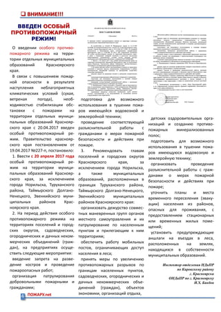 4 ПОЖАРУ.net
 ВНИМАНИЕ!!!
ВВЕДЕН ОСОБЫЙ
ПРОТИВОПОЖАРНЫЙ
РЕЖИМ!
О введении особого противо-
пожарного режима на терри-
тории отдельных муниципальных
образований Красноярского
края.
В связи с повышением пожар-
ной опасности в результате
наступления неблагоприятных
климатических условий (сухая,
ветреная погода), необ-
ходимостью стабилизации обс-
тановки с пожарами на
территории отдельных муници-
пальных образований Краснояр-
ского края с 20.04.2017 введен
особый противопожарный ре-
жим. Правительство краснояр-
ского края постановлением от
19.04.2017 №227-п, постановило:
1. Ввести с 20 апреля 2017 года
особый противопожарный ре-
жим на территории муници-
пальных образований Краснояр-
ского края, за исключением
города Норильска, Туруханского
района, Таймырского Долгано-
Ненецкого, Эвенкийского муни-
ципальных районов Крас-
ноярского края.
2. На период действия особого
противопожарного режима на
территориях поселений и город-
ских округов, садоводческих,
огороднических и дачных неком-
мерческих объединений (граж-
дан), на предприятиях осуще-
ствить следующие мероприятия:
введение запрета на разве-
дение костров и проведение
пожароопасных работ;
организация патрулирования
добровольными пожарными и
гражданами;
подготовка для возможного
использования в тушении пожа-
ров имеющейся водовозной и
землеройной техники;
проведение соответствующей
разъяснительной работы с
гражданами о мерах пожарной
безопасности и действиях при
пожаре.
3. Рекомендовать главам
поселений и городских округов
Красноярского края, за
исключением города Норильска,
а также муниципальных
образований, расположенных в
границах Туруханского района,
Таймырского Долгано-Ненецкого,
Эвенкийского муниципальных
районов Красноярского края:
организовать дежурство совмес-
тных маневренных групп органов
местного самоуправления и их
патрулирование по населенным
пунктам и прилегающим к ним
территориям;
обеспечить работу мобильных
постов, ограничивающих доступ
населения в леса;
принять меры по увеличению
противопожарных разрывов по
границам населенных пунктов,
садоводческих, огороднических и
дачных некоммерческих объе-
динений (граждан), объектов
экономики, организаций отдыха,
детских оздоровительных орга-
низаций и созданию противо-
пожарных минерализованных
полос;
подготовить для возможного
использования в тушении пожа-
ров имеющуюся водовозную и
землеройную технику;
организовать проведение
разъяснительной работы с граж-
данами о мерах пожарной
безопасности и действиях при
пожаре;
уточнить планы и места
временного переселения (эваку-
ации) населения из районов,
опасных для проживания, с
предоставлением стационарных
или временных жилых поме-
щений;
установить предупреждающие
аншлаги на въездах в леса,
расположенных на землях,
находящихся в собственности
муниципальных образований.
Инспектор отделения НДиПР
по Кировскому району
г. Красноярска
ОНДиПР по г. Красноярску
И.Х. Бикбов
 