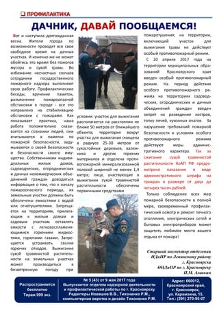  ПРОФИЛАКТИКА
Распространяется
бесплатно
Тираж 999 экз.
Адрес: 660012,
Красноярский край,
г. Красноярск,
ул. Карамзина, 15.
Тел.: (391) 270-95-07
№ 5 (43) от 9 мая 2017 года
Выпускается отделом надзорной деятельности
и профилактической работы по г. Красноярску
Редакторы Новашов В.В., Тихоненко Р.М.,
компьютерная верстка и дизайн Тихоненко Р.М.
ДАЧНИК, ДАВАЙ ПООБЩАЕМСЯ!
Вот и наступила долгожданная
весна. Жители города по
возможности проводят все свое
свободное время на дачных
участках. И конечно же не может
обойтись это время без пожогов
мусора и сухой травы. Во
избежание несчастных случаев
сотрудники государственного
пожарного надзора выполняют
свою работу. Профилактические
беседы, вручение памяток,
разъяснение пожароопасной
обстановки в городе - все это
направлено на стабилизацию
обстановки с пожарами. Как
показывает практика, наша
работа положительно сказы-
вается на сознании людей, они
вчитываются в памятки по
пожарной безопасности, заду-
мываются о своей безопасности
и безопасности своего иму-
щества. Собственникам индиви-
дуальных жилых домов,
садоводческих, огороднических
и дачных некоммерческих объе-
динений граждан доводиться
информация о том, что к началу
пожароопасного периода, их
земельные участки должны быть
обеспечены емкостями с водой
или огнетушителями. Запреща-
ется на территориях, прилега-
ющим к жилым домам и
садовым участкам оставлять
емкости с легковоспламеня-
ющимися горючими жидкос-
тями, горючими газами. Запре-
щается устраивать свалки
горючих отходов. Выжигание
сухой травянистой раститель-
ности на земельных участках
может производиться в
безветренную погоду при
пожаротушения; на территории,
включающей участок для
выжигания травы не действует
особый противопожарный режим.
С 20 апреля 2017 года на
территории муниципальных обра-
зований Красноярского края
введен особый противопожарный
режим. На период действия
особого противопожарного ре-
жима на территориях садовод-
ческих, огороднических и дачных
объединений граждан введен
запрет на разведение костров,
топку печей, кухонных очагов. За
нарушение требований пожарной
безопасности в условиях особого
противопожарного режима
действуют меры админис-
тративного характера. Так за
сжигание сухой травянистой
растительности КоАП РФ предус-
мотрено наказание в виде
административного штрафа на
граждан в размере от двух до
четырех тысяч рублей.
Только соблюдение всех мер
пожарной безопасности в полной
мере, своевременный профилак-
тический осмотр и ремонт печного
отопления, электрических сетей и
бытовых электроприборов может
защитить любимое место вашего
отдыха от пожара!
Старший инспектор отделения
НДиПР по Ленинскому району
г. Красноярска
ОНДиПР по г. Красноярску
П.М. Алавкин
условии: участок для выжигания
располагается на расстоянии не
ближе 50 метров от ближайшего
объекта; территория вокруг
участка для выжигания очищена
в радиусе 25-30 метров от
сухостойных деревьев, валеж-
ника и других горючих
материалов и отделена проти-
вопожарной минерализованной
полосой шириной не менее 1,4
метра; лица, участвующие в
выжигании сухой травянистой
растительности обеспечены
первичными средствами
 