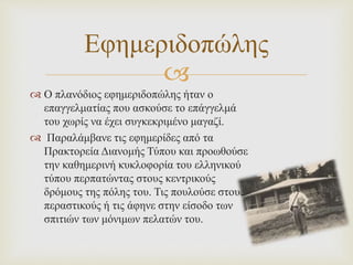 
 Ο πλανόδιος εφημεριδοπώλης ήταν ο
επαγγελματίας που ασκούσε το επάγγελμά
του χωρίς να έχει συγκεκριμένο μαγαζί.
 Παραλάμβανε τις εφημερίδες από τα
Πρακτορεία Διανομής Τύπου και προωθούσε
την καθημερινή κυκλοφορία του ελληνικού
τύπου περπατώντας στους κεντρικούς
δρόμους της πόλης του. Τις πουλούσε στους
περαστικούς ή τις άφηνε στην είσοδο των
σπιτιών των μόνιμων πελατών του.
Εφημεριδοπώλης
 