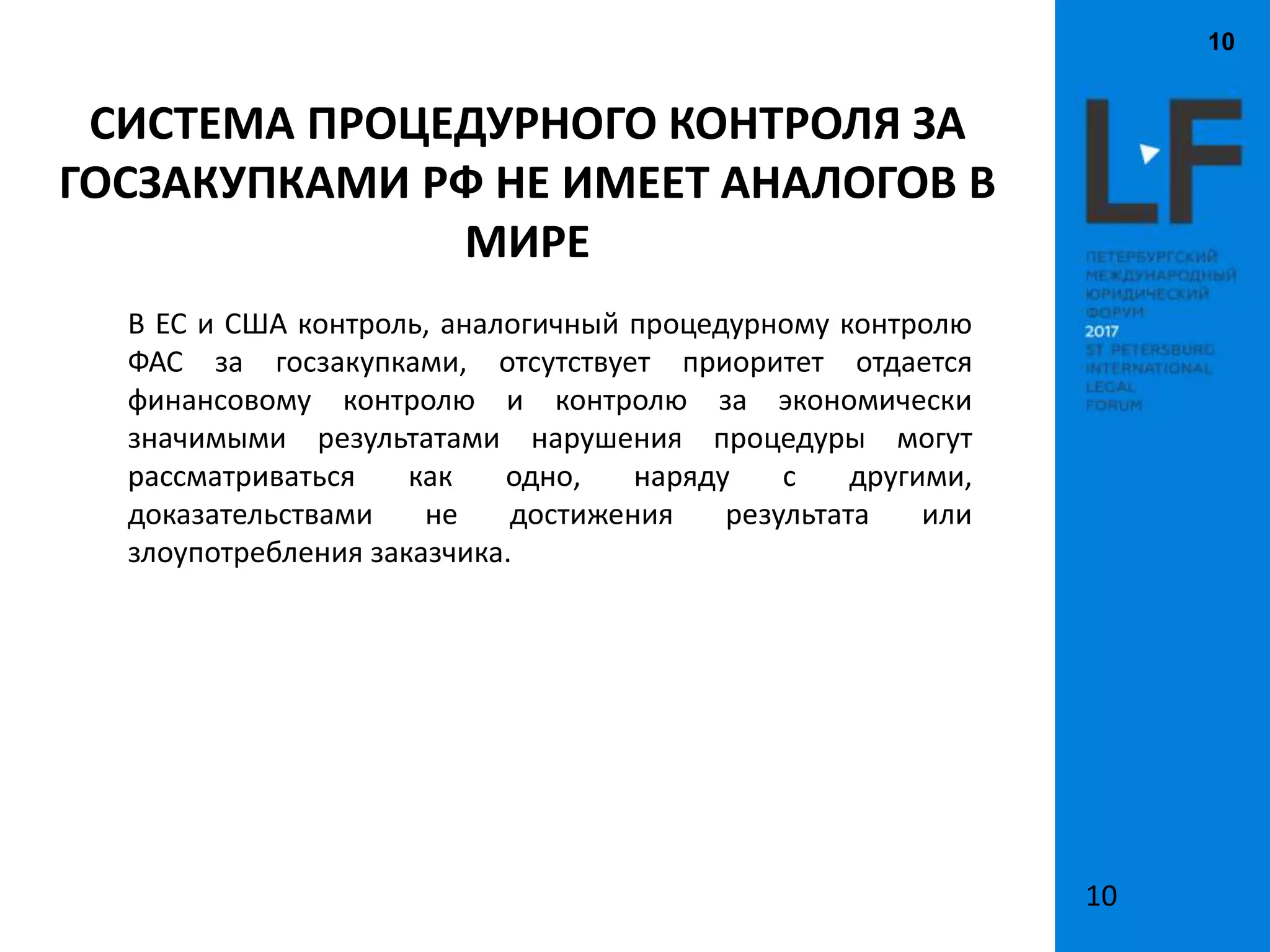 10
10
СИСТЕМА ПРОЦЕДУРНОГО КОНТРОЛЯ ЗА
ГОСЗАКУПКАМИ РФ НЕ ИМЕЕТ АНАЛОГОВ В
МИРЕ
В ЕС и США контроль, аналогичный процедурному контролю
ФАС за госзакупками, отсутствует приоритет отдается
финансовому контролю и контролю за экономически
значимыми результатами нарушения процедуры могут
рассматриваться как одно, наряду с другими,
доказательствами не достижения результата или
злоупотребления заказчика.
 