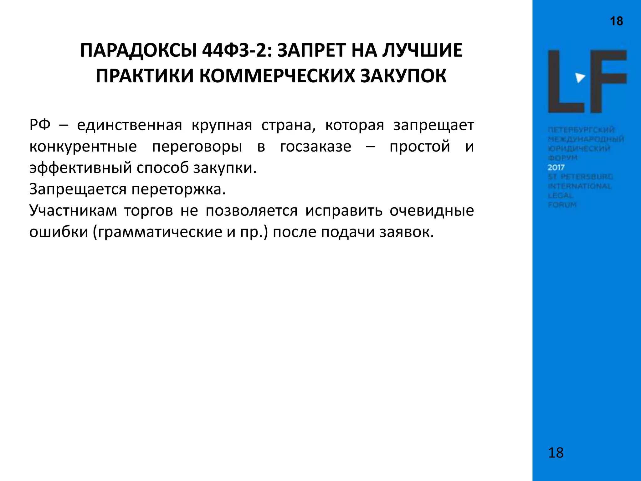 18
18
РФ – единственная крупная страна, которая запрещает
конкурентные переговоры в госзаказе – простой и
эффективный способ закупки.
Запрещается переторжка.
Участникам торгов не позволяется исправить очевидные
ошибки (грамматические и пр.) после подачи заявок.
ПАРАДОКСЫ 44ФЗ-2: ЗАПРЕТ НА ЛУЧШИЕ
ПРАКТИКИ КОММЕРЧЕСКИХ ЗАКУПОК
 