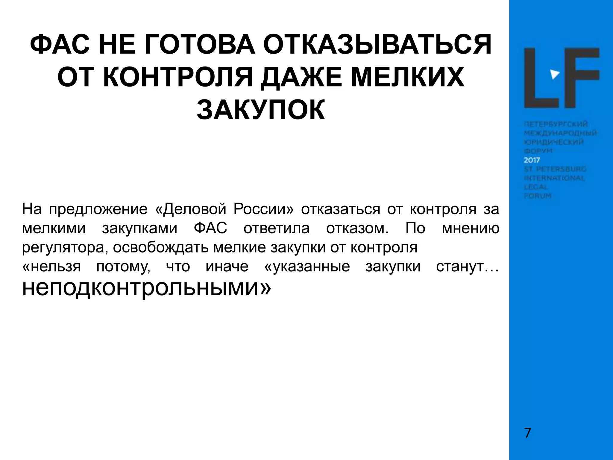 ФАС НЕ ГОТОВА ОТКАЗЫВАТЬСЯ
ОТ КОНТРОЛЯ ДАЖЕ МЕЛКИХ
ЗАКУПОК
На предложение «Деловой России» отказаться от контроля за
мелкими закупками ФАС ответила отказом. По мнению
регулятора, освобождать мелкие закупки от контроля
«нельзя потому, что иначе «указанные закупки станут…
неподконтрольными»
7
 