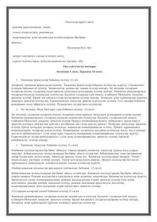 Оқушылар құруға тиісті:
- реакция термохимиялық теңдігі,
- тотығу-тотықсыздану реакциясын,
- неорганикалық және органикалық молекулалардың бір-біріне
айналуы,
Оқушылар білуі тиіс:
- әртүрлі әдістермен сандық есептерді шешу,
- күрделі жаттығуларды шешудің рационалды әдістерін табу.
Оқу-әдістемелік жоспары
Аптасына 1 сағат, барлығы 34 сағат.
1. Химиялық формулалар бойынша есептеу (1 сағ)
Заттардың химиялық формуласын анықтау. Химиялық формулалар бойынша есептеулер жүргізу. «Эквивалент»
ұғымына байланысты есептер. Эквиваленттік қатынастар заңына есептер шығару. Зат мөлшері, газдардың
молярлық көлемі, газдардың салыстырмалы тығыздығы ұғымдарына есептер шығару. Химиялық реакциялардағы
газдардың көлемдік қатынасына есептеулер. Қалыпты газдардың күйі теңдеуі, клайперон-Менделеев теңдеуіне
арналған есептер. Бірдей жағдайдағы газдар қоспаларына есептер шығару. Заттардың және құймалардың құрамын
анықтауға арналған есептеулер. Термохимиялық теңдеулер арқылы жүргізілетін есептер. Гесс заңдары бойынша
реакцияның жылу эффектісін есептеу. Радиоактивті өзгерістерге есептеулер.
1. Зат мөлшері. Моль.Авогадро саны бойынша есептеу. (3 сағат)
Зат мөлшері, газдардың молярлық көлемі, газдардың салыстырмалы тығыздығы ұғымдарына есептер шығару.
Химиялық реакциялардағы газдардың көлемдік қатынасына есептеулер. Қалыпты газдардың күйі теңдеуі,
клайперон-Менделеев теңдеуіне арналған есептер Әртүрлі концентрациялардағы ерітінділерді араластыруға
арналған есептерді шығарудың жай әдісі, алгебралық әдісі және крестеу ережесі. Заттардың ерігіштігіне арналған
есептер. Еріген заттардың молярлы, моляльды, нормальды концентрациясын есептеу. Ерітінді құрамындағы
компоненттердің молярлық үлесін есептеу. Концентрация өзгертілген жағдайда есептеулер жасау. Әлсіз қышқыл
мен негіз ерітінділеріндегі сутек ионы және гидроксид иондарының концентрациясына есептеулер жүргізу.
Гидролизденген тұздар ерітінділеріндегі сутек ионы концентрациясына арналған есептер. Ерігіштік
көбейтіндісіне есептер шығару.
1. Химиялық теңдеулер бойынша есептеу (1 сағат)
Химиялық қосылыстардың бір-біріне айналуы, оларды ажырату,химиялық теңдеулер түрінде жазу,оларды
теңестіру. Бейорганикалық молекулалардың бір-біріне айналу өзгерістері. Бейорганикалық және органикалық
заттар өзгерістерін жүзеге асыру. Айналулар арқылы заттар алу. Химиялық қосылыстарды ажырату. Тотығу-
тотықсыздану әдістеріне есептер шығару. Электр қозғаушы күшті анықтау. Әртүрлі қосылыстар мен қоспа
құрамындағы ерітінділердің электролизденуіне сандық есептеулер жүргізу.
4.Бейорганикалық қосылыстар арасындағы генетикалық байланыс. (2 сағат)
Бейорганикалық молекулалардың бір-біріне айналу өзгерістері. Химиялық қосылыстардың бір-біріне айналуы,
оларды ажырату Реакция жылдамдығы константасы және активтену энергиясына байланысты есептеулер жүргізу.
Әрекеттесуші заттар концентрациясының реакция жылдамдығына әсеріне арналған есептер.Тепе-теңдік
константасы, реакция өнімінің шығымын есептеу, реакция шығымына әрекеттесуші реагенттер
концентрациясының және қысымның әсерін зерттеулерге арналған есептер.
5.Газдардың молярлық көлемі бойынша есептер (2 сағат)
Химиялық реакциялардағы газдардың көлемдік қатынасына есептеулер. Қалыпты газдардың күйі теңдеуі,
клайперон-Менделеев теңдеуіне арналған есептер. Бірдей жағдайдағы газдар қоспаларына есептер шығару.
Заттардың және құймалардың құрамын анықтауға арналған есептеулер.
 