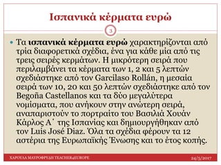 Ισπανικά κέρματα ευρώ
24/5/2017ΧΑΡΟΥΛΑ ΜΑΥΡΟΦΡΥΔΗ TEACHER4EUROPE
3
 Τα ισπανικά κέρματα ευρώ χαρακτηρίζονται από
τρία διαφορετικά σχέδια, ένα για κάθε μία από τις
τρεις σειρές κερμάτων. Η μικρότερη σειρά που
περιλαμβάνει τα κέρματα των 1, 2 και 5 λεπτών
σχεδιάστηκε από τον Garcilaso Rollán, η μεσαία
σειρά των 10, 20 και 50 λεπτών σχεδιάστηκε από τον
Begoña Castellanos και τα δύο μεγαλύτερα
νομίσματα, που ανήκουν στην ανώτερη σειρά,
αναπαριστούν το πορτραίτο του Βασιλιά Χουάν
Κάρλος Α΄ της Ισπανίας και δημιουργήθηκαν από
τον Luis José Diaz. Όλα τα σχέδια φέρουν τα 12
αστέρια της Ευρωπαϊκής Ένωσης και το έτος κοπής.
 