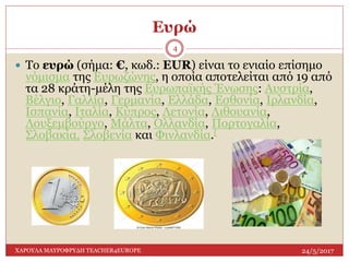 Ευρώ
24/5/2017ΧΑΡΟΥΛΑ ΜΑΥΡΟΦΡΥΔΗ TEACHER4EUROPE
4
 Το ευρώ (σήμα: €, κωδ.: EUR) είναι το ενιαίο επίσημο
νόμισμα της Ευρωζώνης, η οποία αποτελείται από 19 από
τα 28 κράτη-μέλη της Ευρωπαϊκής Ένωσης: Αυστρία,
Βέλγιο, Γαλλία, Γερμανία, Ελλάδα, Εσθονία, Ιρλανδία,
Ισπανία, Ιταλία, Κύπρος, Λετονία, Λιθουανία,
Λουξεμβούργο, Μάλτα, Ολλανδία, Πορτογαλία,
Σλοβακία, Σλοβενία και Φινλανδία.[
 