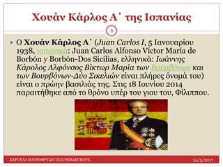Χουάν Κάρλος Α΄ της Ισπανίας
24/5/2017ΧΑΡΟΥΛΑ ΜΑΥΡΟΦΡΥΔΗ TEACHER4EUROPE
6
 Ο Χουάν Κάρλος Α΄ (Juan Carlos I, 5 Ιανουαρίου
1938, ισπανικά: Juan Carlos Alfonso Víctor María de
Borbón y Borbón-Dos Sicilias, ελληνικά: Ιωάννης
Κάρολος Αλφόνσος Βίκτωρ Μαρία των Βουρβόνων και
των Βουρβόνων-Δύο Σικελιών είναι πλήρες όνομά του)
είναι ο πρώην βασιλιάς της. Στις 18 Ιουνίου 2014
παραιτήθηκε από το θρόνο υπέρ του γιου του, Φίλιππου.
 