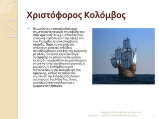 Χριστόφορος Κολόμβος
 Θεωρώντας η ιστορία ιδιαίτερα
σημαντικό το γεγονός της άφιξής του
στην Αμερική το 1492, αποκαλεί την
ιστορική περίοδο πριν την άφιξή του
προ Κολόμβου ή προκολομβιανή
περίοδο. Παρά το γεγονός ότι
υπάρχουν αρκετές ενδείξεις
προκολομβιανής επαφής της Αμερικής
με άλλες ηπείρους και είναι θέμα
συζήτησης αν μπορεί να θεωρήσει
κανείς ότι «ανακαλύπτει» μια ήπειρο η
οποία κατοικείται ήδη από γηγενείς ή
μη λαούς, ο Κολόμβος συχνά
πιστώνεται με την ανακάλυψη της
Αμερικής, καθώς το ταξίδι του
σημείωσε την έναρξη ενός βίαιου
αποικισμού της Νέας Γης, όπως
αποκαλούνταν εναλλακτικά η
αμερικανική ήπειρος.
24/5/2017
Χαρούλα Μαυροφρύδη 2ο δημοτικό
σχολείο ΞάνθηςTeacher4Europe 3
 