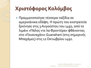 Χριστόφορος Κολόμβος
 Πραγματοποίησε τέσσερα ταξίδια σε
αμερικάνικα εδάφη. Η πρώτη του εκστρατεία
ξεκίνησε στις 3 Αυγούστου του 1492, από το
λιμάνι «Πάλος ντε λα Φροντέρα» φθάνοντας
στο «Γουαναχάνι» Guanahani (στις σημερινές
Μπαχάμες) στις 12 Οκτωβρίου 1492.
24/5/2017
Χαρούλα Μαυροφρύδη 2ο δημοτικό
σχολείο ΞάνθηςTeacher4Europe 4
 