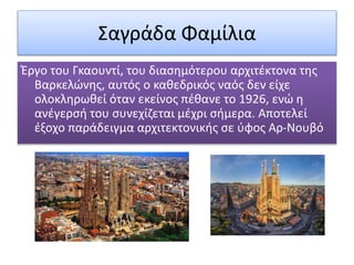 Σαγράδα Φαμίλια
Έργο του Γκαουντί, του διασημότερου αρχιτέκτονα της
Βαρκελώνης, αυτός ο καθεδρικός ναός δεν είχε
ολοκληρωθεί όταν εκείνος πέθανε το 1926, ενώ η
ανέγερσή του συνεχίζεται μέχρι σήμερα. Αποτελεί
έξοχο παράδειγμα αρχιτεκτονικής σε ύφος Αρ-Νουβό
 