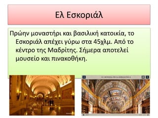 Ελ Εσκοριάλ
Πρώην μοναστήρι και βασιλική κατοικία, το
Εσκοριάλ απέχει γύρω στα 45χλμ. Από το
κέντρο της Μαδρίτης. Σήμερα αποτελεί
μουσείο και πινακοθήκη.
 