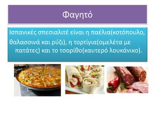 Φαγητό
Ισπανικές σπεσιαλιτέ είναι η παέλια(κοτόπουλο,
θαλασσινά και ρύζι), η τορτίγια(ομελέτα με
πατάτες) και το τσορίθο(καυτερό λουκάνικο).
 